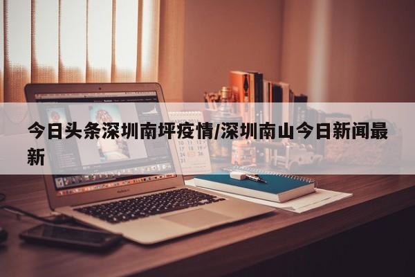 今日头条深圳南坪疫情／深圳南山今日新闻最新