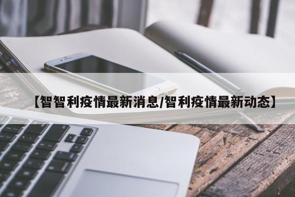 【智智利疫情最新消息／智利疫情最新动态】