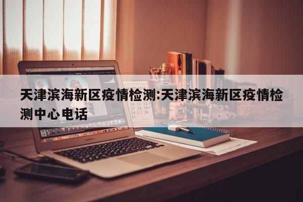 天津滨海新区疫情检测：天津滨海新区疫情检测中心电话