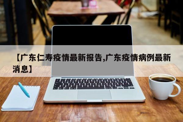 【广东仁寿疫情最新报告,广东疫情病例最新消息】