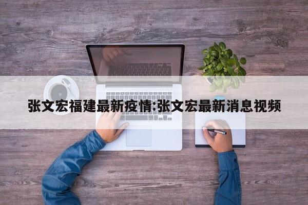 张文宏福建最新疫情：张文宏最新消息视频