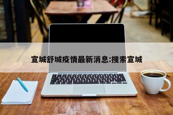 宣城舒城疫情最新消息：搜索宣城