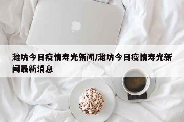 潍坊今日疫情寿光新闻／潍坊今日疫情寿光新闻最新消息