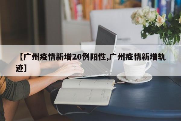【广州疫情新增20例阳性,广州疫情新增轨迹】