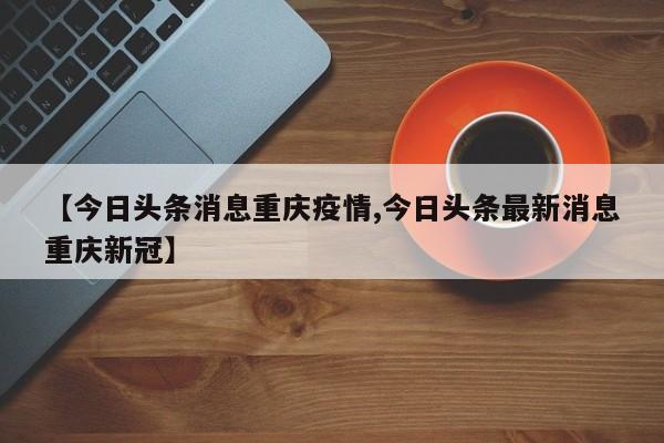 【今日头条消息重庆疫情,今日头条最新消息重庆新冠】