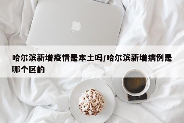 哈尔滨新增疫情是本土吗／哈尔滨新增病例是哪个区的