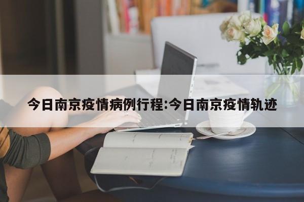 今日南京疫情病例行程：今日南京疫情轨迹