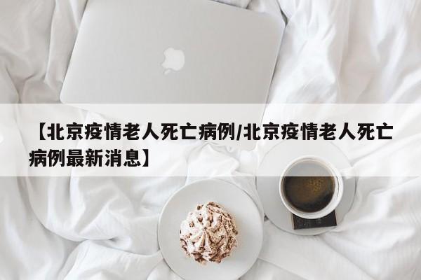 【北京疫情老人死亡病例／北京疫情老人死亡病例最新消息】