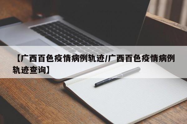 【广西百色疫情病例轨迹／广西百色疫情病例轨迹查询】