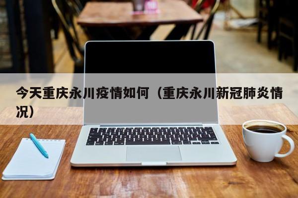 今天重庆永川疫情如何（重庆永川新冠肺炎情况）