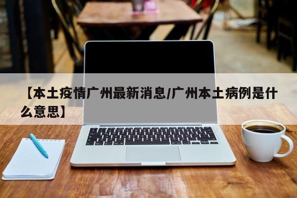 【本土疫情广州最新消息／广州本土病例是什么意思】