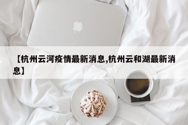 【杭州云河疫情最新消息,杭州云和湖最新消息】