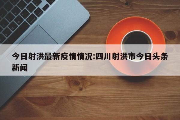 今日射洪最新疫情情况：四川射洪市今日头条新闻