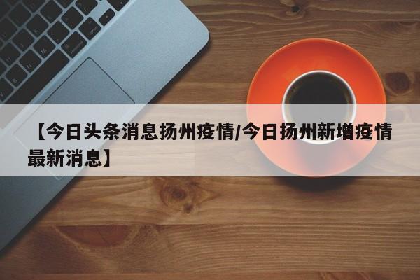 【今日头条消息扬州疫情／今日扬州新增疫情最新消息】