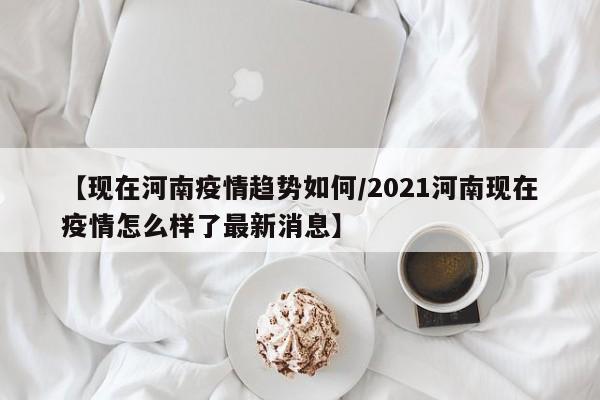 【现在河南疫情趋势如何／2021河南现在疫情怎么样了最新消息】