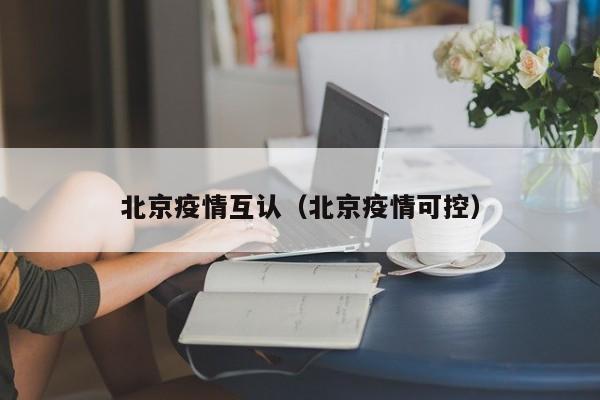 北京疫情互认（北京疫情可控）