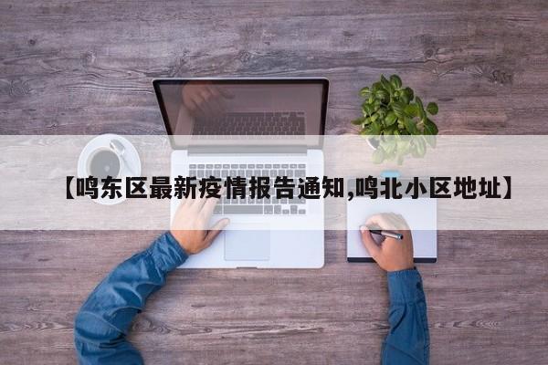 【鸣东区最新疫情报告通知,鸣北小区地址】