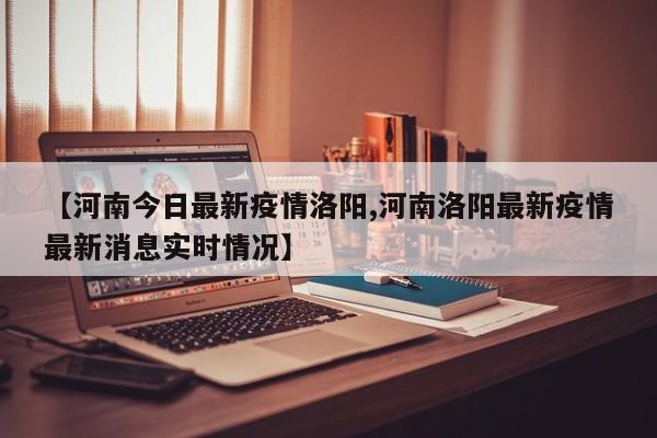 【河南今日最新疫情洛阳,河南洛阳最新疫情最新消息实时情况】