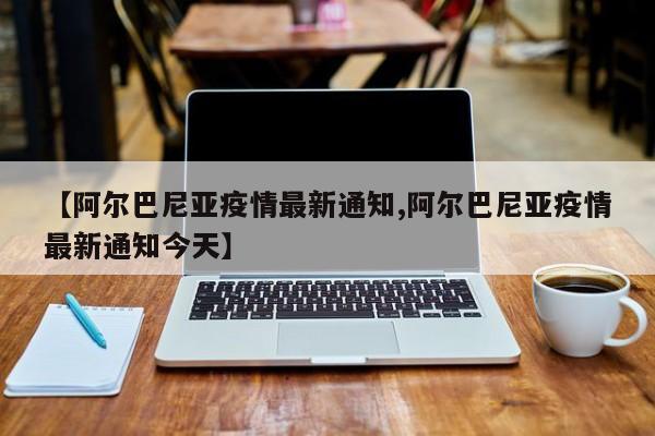 【阿尔巴尼亚疫情最新通知,阿尔巴尼亚疫情最新通知今天】