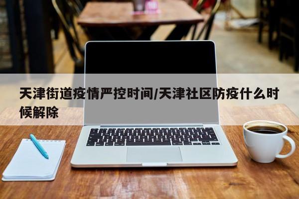 天津街道疫情严控时间／天津社区防疫什么时候解除