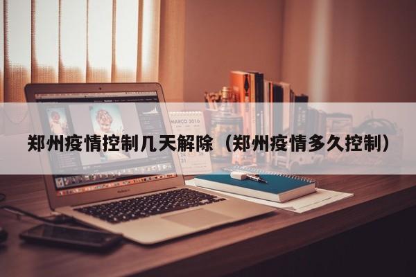 郑州疫情控制几天解除（郑州疫情多久控制）