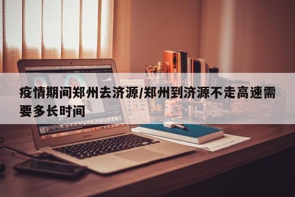 疫情期间郑州去济源／郑州到济源不走高速需要多长时间