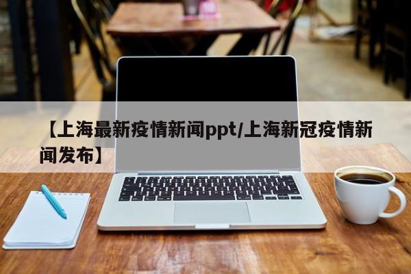 【上海最新疫情新闻ppt／上海新冠疫情新闻发布】