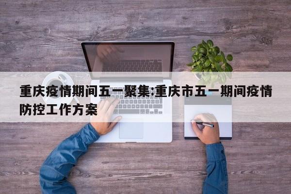 重庆疫情期间五一聚集：重庆市五一期间疫情防控工作方案