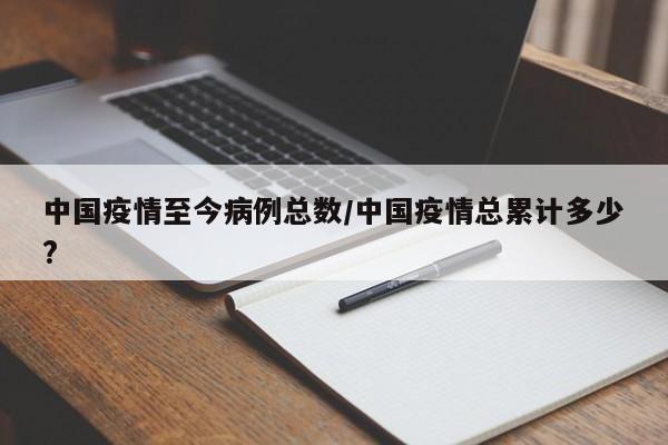 中国疫情至今病例总数／中国疫情总累计多少？