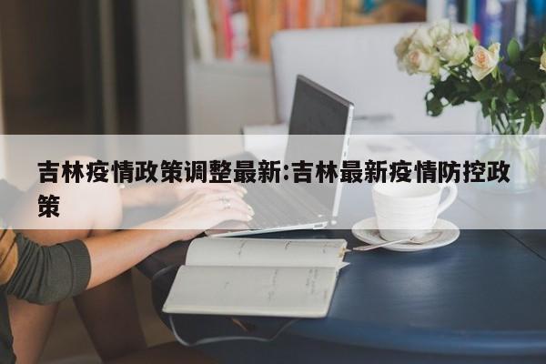 吉林疫情政策调整最新：吉林最新疫情防控政策