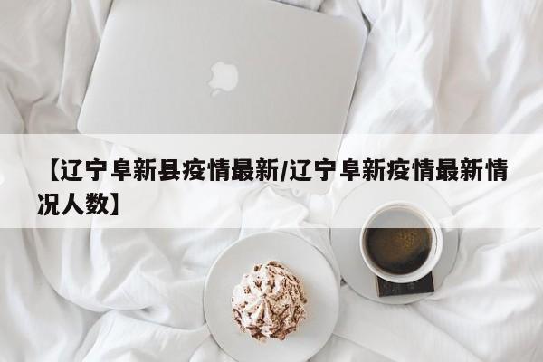 【辽宁阜新县疫情最新／辽宁阜新疫情最新情况人数】