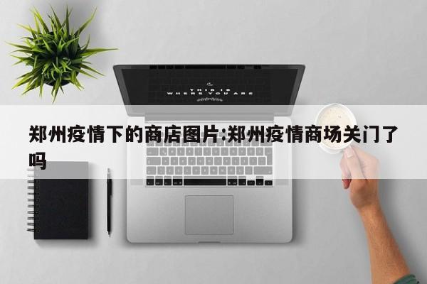 郑州疫情下的商店图片：郑州疫情商场关门了吗