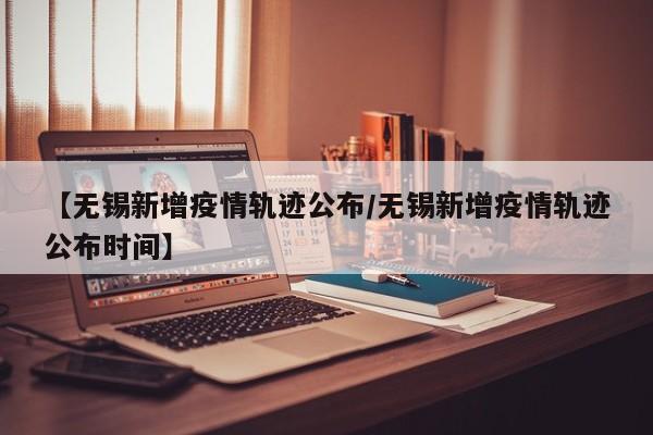 【无锡新增疫情轨迹公布／无锡新增疫情轨迹公布时间】