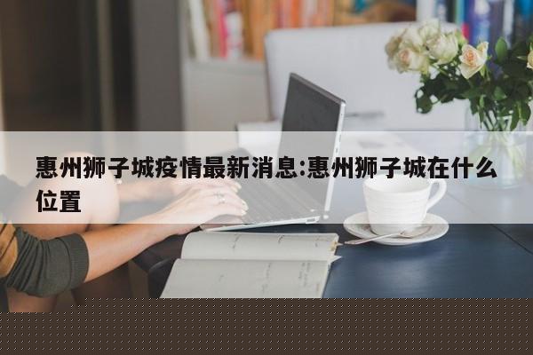 惠州狮子城疫情最新消息：惠州狮子城在什么位置